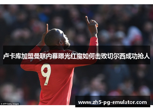 卢卡库加盟曼联内幕曝光红魔如何击败切尔西成功抢人