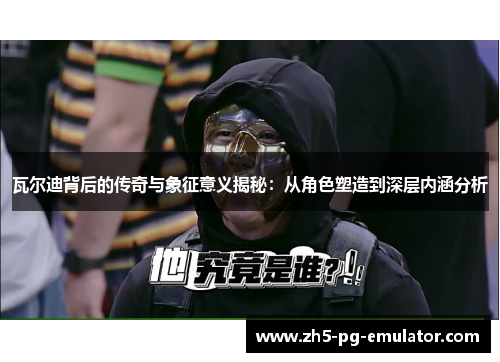 瓦尔迪背后的传奇与象征意义揭秘：从角色塑造到深层内涵分析